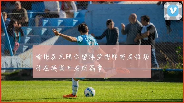 徐彬发文暗示留洋梦想即将启程期待在英国开启新篇章