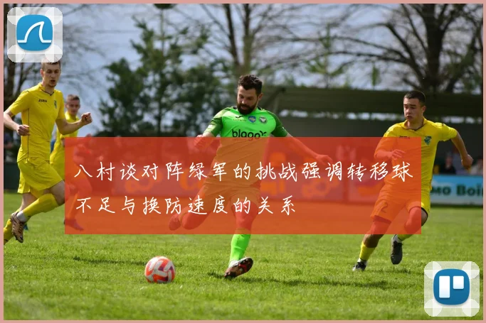 八村谈对阵绿军的挑战强调转移球不足与换防速度的关系