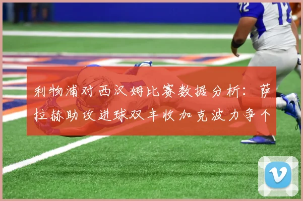利物浦对西汉姆比赛数据分析：萨拉赫助攻进球双丰收加克波力争个人职业生涯50球
