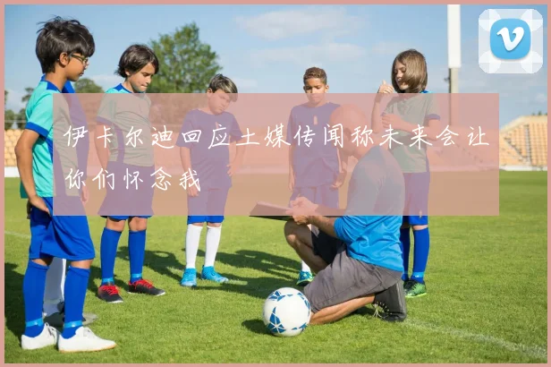 伊卡尔迪回应土媒传闻称未来会让你们怀念我