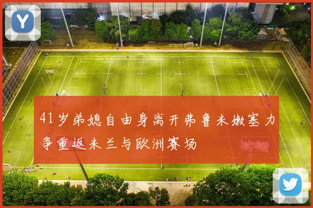 41岁弟媳自由身离开弗鲁米嫩塞力争重返米兰与欧洲赛场