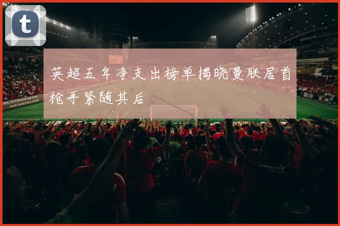 英超五年净支出榜单揭晓曼联居首枪手紧随其后