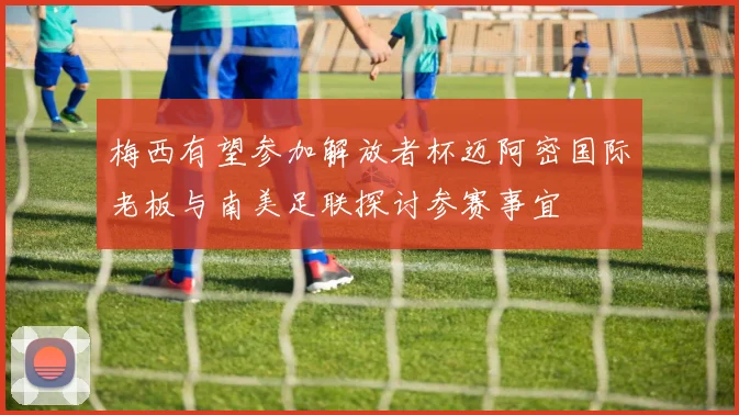 梅西有望参加解放者杯迈阿密国际老板与南美足联探讨参赛事宜