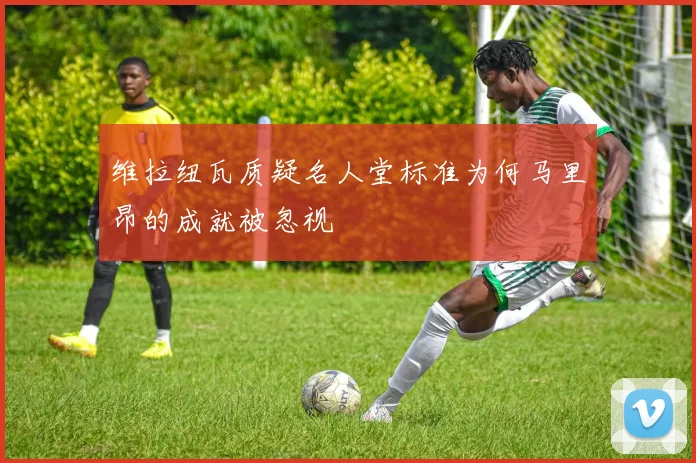 维拉纽瓦质疑名人堂标准为何马里昂的成就被忽视