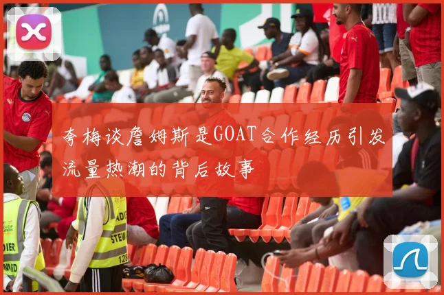 夸梅谈詹姆斯是GOAT合作经历引发流量热潮的背后故事