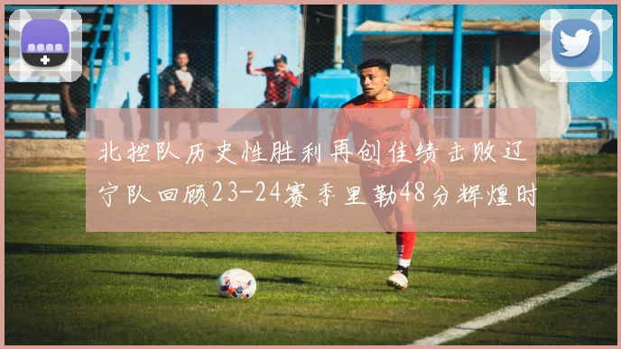 北控队历史性胜利再创佳绩击败辽宁队回顾23-24赛季里勒48分辉煌时刻