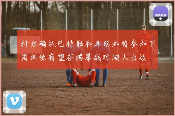 科尔确认巴特勒和库明加将参加下周训练有望在揭幕战对湖人出战