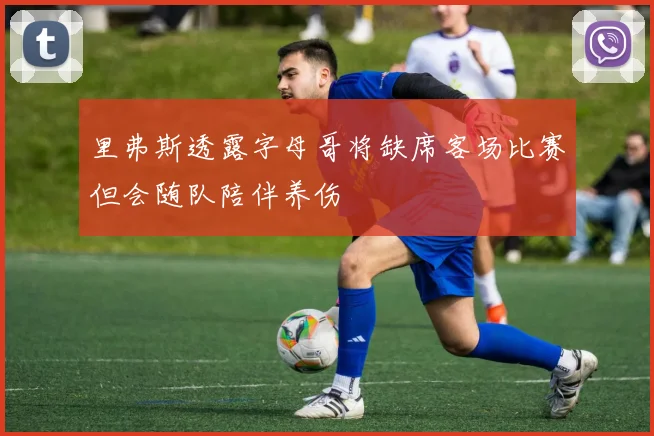 里弗斯透露字母哥将缺席客场比赛但会随队陪伴养伤