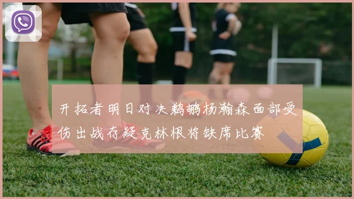 开拓者明日对决鹈鹕杨瀚森面部受伤出战存疑克林根将缺席比赛
