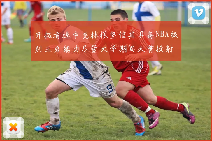 开拓者选中克林根坚信其具备NBA级别三分能力尽管大学期间未曾投射
