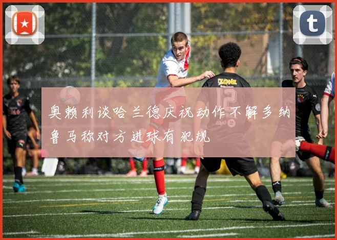 奥赖利谈哈兰德庆祝动作不解多纳鲁马称对方进球有犯规