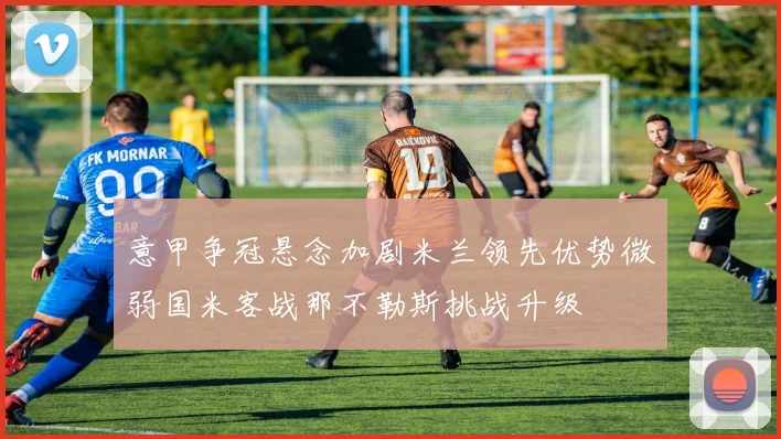 意甲争冠悬念加剧米兰领先优势微弱国米客战那不勒斯挑战升级