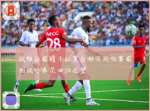 战维拉前瞻卡拉复出渺茫廷伯赛前测试哈弗茨回归在望