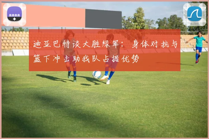 迪亚巴特谈大胜绿军：身体对抗与篮下冲击助我队占据优势