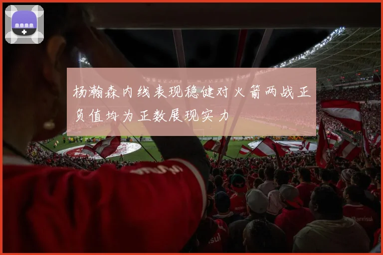 杨瀚森内线表现稳健对火箭两战正负值均为正数展现实力