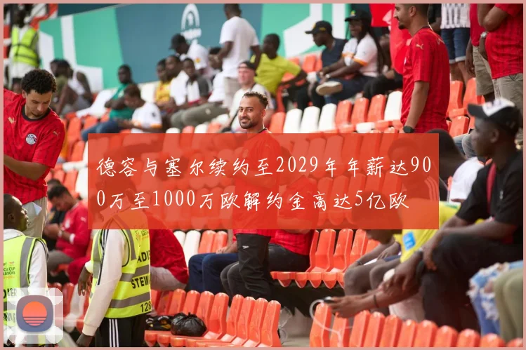 德容与塞尔续约至2029年年薪达900万至1000万欧解约金高达5亿欧