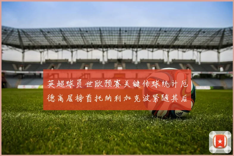 英超球员世欧预赛关键传球统计厄德高居榜首托纳利加克波紧随其后