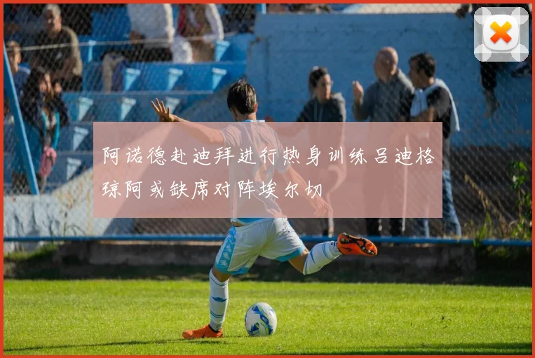 阿诺德赴迪拜进行热身训练吕迪格琼阿或缺席对阵埃尔切