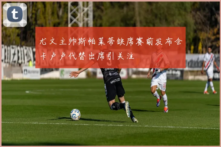尤文主帅斯帕莱蒂缺席赛前发布会卡卢卢代替出席引关注