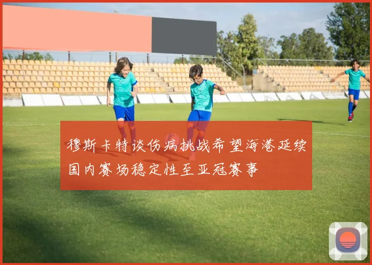 穆斯卡特谈伤病挑战希望海港延续国内赛场稳定性至亚冠赛事
