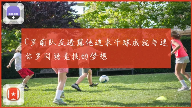 C罗前队友透露他追求千球成就与迷你罗同场竞技的梦想