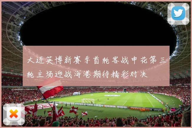 大连英博新赛季首轮客战申花第三轮主场迎战海港期待精彩对决
