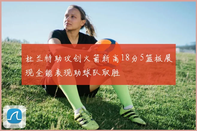 杜兰特助攻创火箭新高18分5篮板展现全能表现助球队取胜