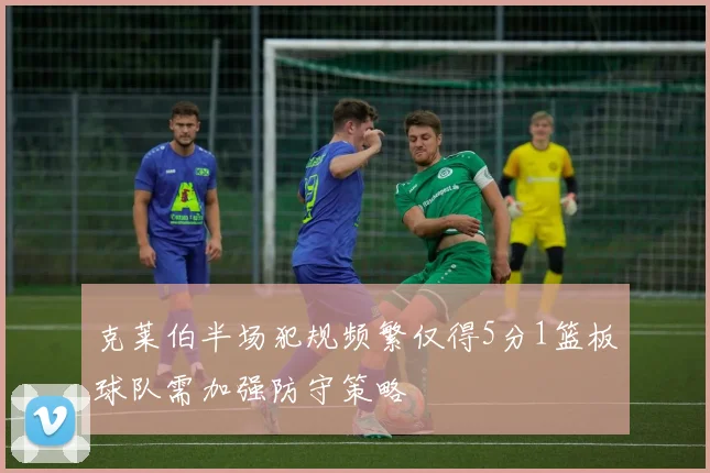 克莱伯半场犯规频繁仅得5分1篮板球队需加强防守策略