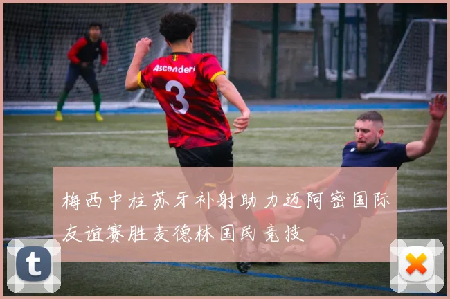 梅西中柱苏牙补射助力迈阿密国际友谊赛胜麦德林国民竞技