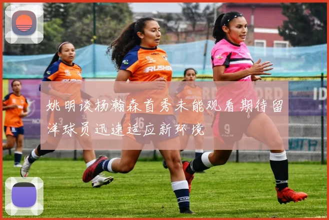 姚明谈杨瀚森首秀未能观看期待留洋球员迅速适应新环境