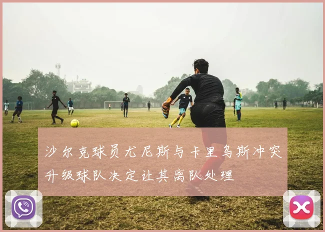 沙尔克球员尤尼斯与卡里乌斯冲突升级球队决定让其离队处理