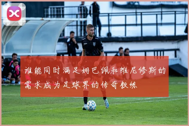 谁能同时满足姆巴佩和维尼修斯的需求成为足球界的传奇教练