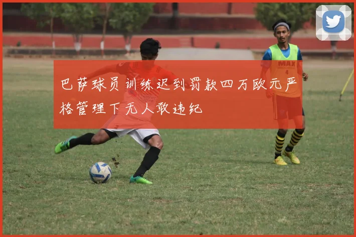 巴萨球员训练迟到罚款四万欧元严格管理下无人敢违纪