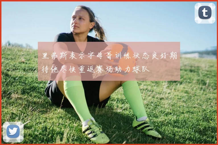 里弗斯表示字母哥训练状态良好期待他尽快重返赛场助力球队