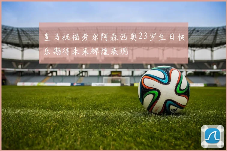 皇马祝福劳尔阿森西奥23岁生日快乐期待未来辉煌表现