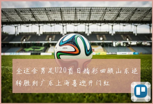 全运会男足U20首日精彩回顾山东逆转胜利广东上海喜迎开门红