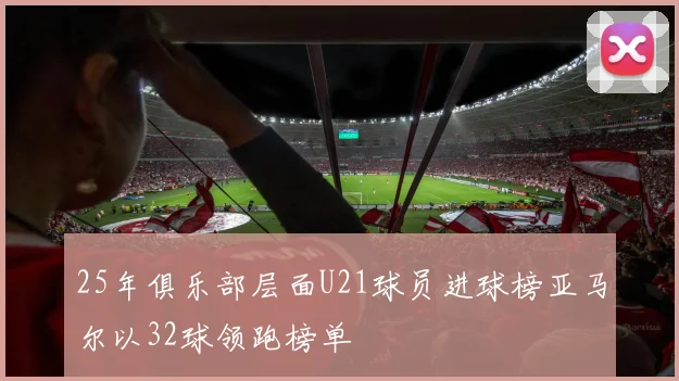 25年俱乐部层面U21球员进球榜亚马尔以32球领跑榜单