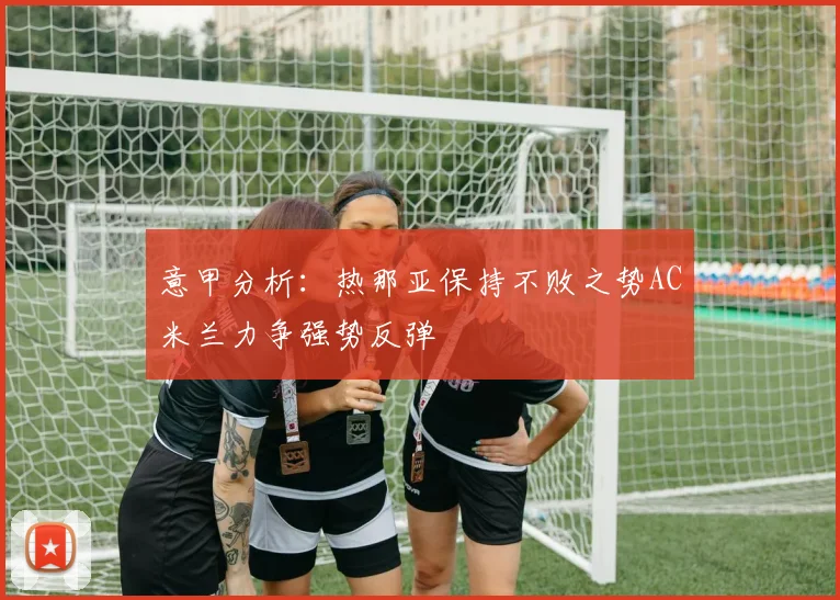 意甲分析：热那亚保持不败之势AC米兰力争强势反弹